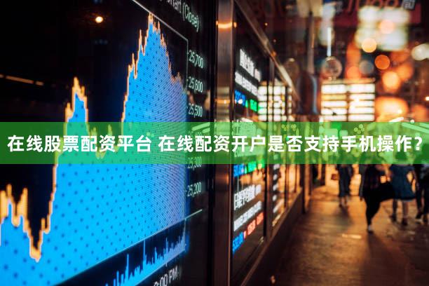 在线股票配资平台 在线配资开户是否支持手机操作？