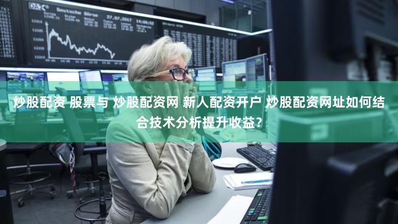 炒股配资 股票与 炒股配资网 新人配资开户 炒股配资网址如何结合技术分析提升收益？
