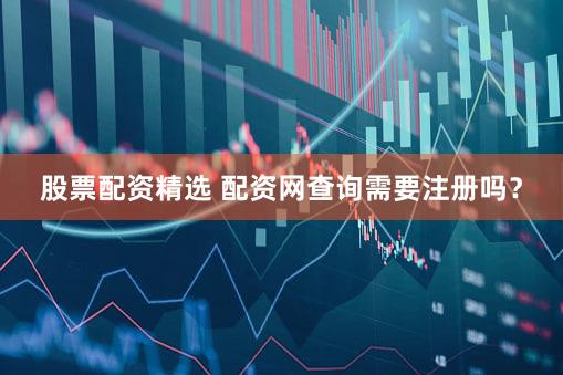 股票配资精选 配资网查询需要注册吗？