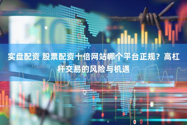 实盘配资 股票配资十倍网站哪个平台正规？高杠杆交易的风险与机遇