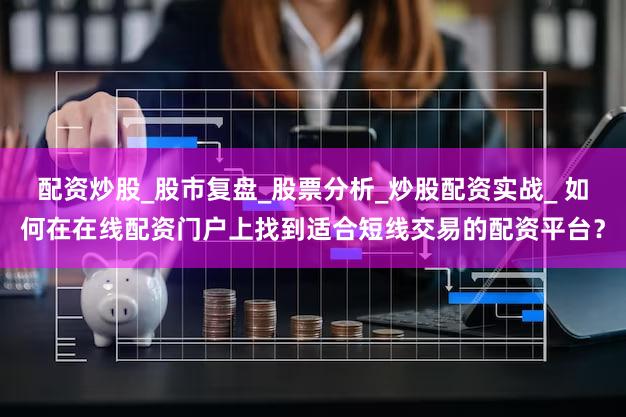配资炒股_股市复盘_股票分析_炒股配资实战_ 如何在在线配资门户上找到适合短线交易的配资平台？