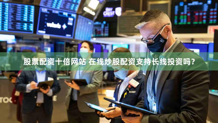 股票配资十倍网站 在线炒股配资支持长线投资吗？