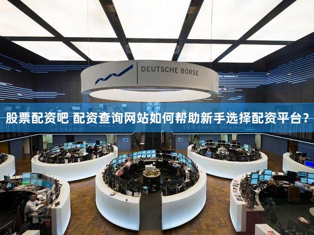 股票配资吧 配资查询网站如何帮助新手选择配资平台？