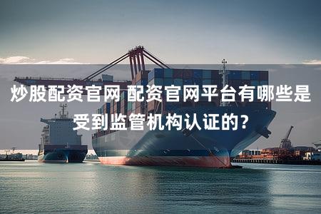 炒股配资官网 配资官网平台有哪些是受到监管机构认证的？