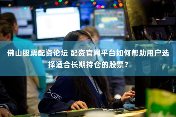 佛山股票配资论坛 配资官网平台如何帮助用户选择适合长期持仓的股票？