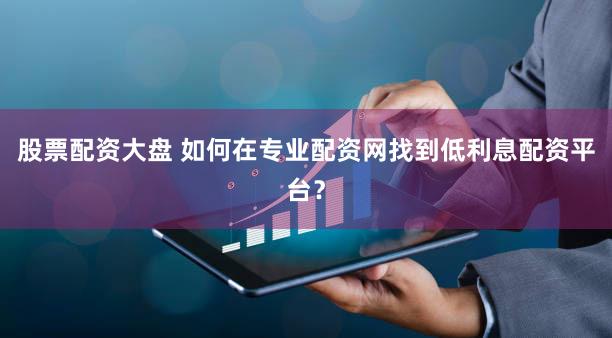 股票配资大盘 如何在专业配资网找到低利息配资平台？