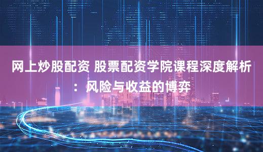 网上炒股配资 股票配资学院课程深度解析：风险与收益的博弈