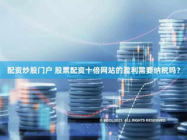 配资炒股门户 股票配资十倍网站的盈利需要纳税吗？