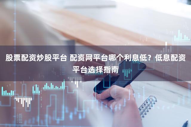 股票配资炒股平台 配资网平台哪个利息低？低息配资平台选择指南