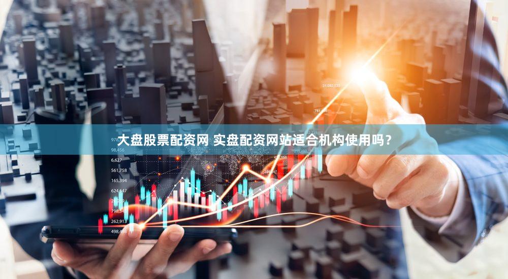 大盘股票配资网 实盘配资网站适合机构使用吗？