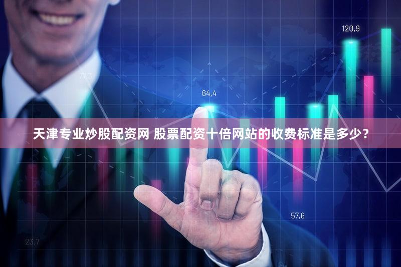天津专业炒股配资网 股票配资十倍网站的收费标准是多少？