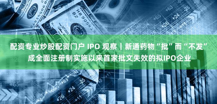 配资专业炒股配资门户 IPO 观察｜新通药物“批”而“不发” 成全面注册制实施以来首家批文失效的拟IPO企业