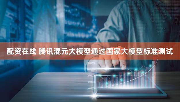 配资在线 腾讯混元大模型通过国家大模型标准测试
