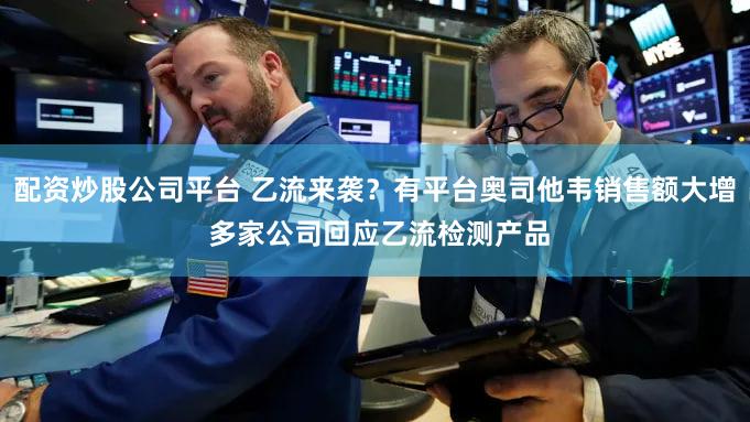配资炒股公司平台 乙流来袭？有平台奥司他韦销售额大增 多家公司回应乙流检测产品