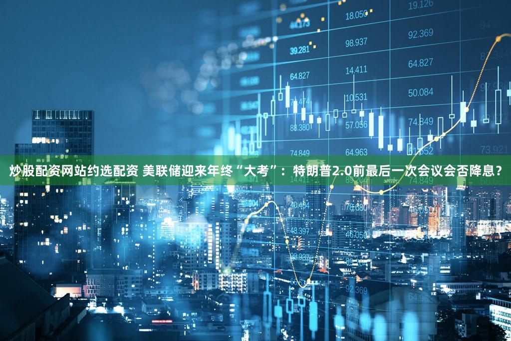 炒股配资网站约选配资 美联储迎来年终“大考”：特朗普2.0前最后一次会议会否降息？