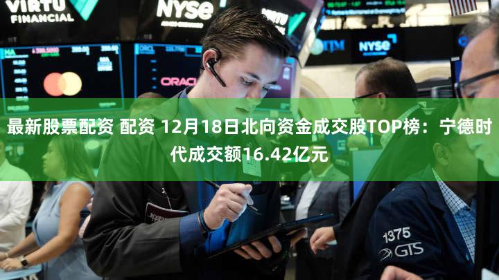最新股票配资 配资 12月18日北向资金成交股TOP榜：宁德时代成交额16.42亿元