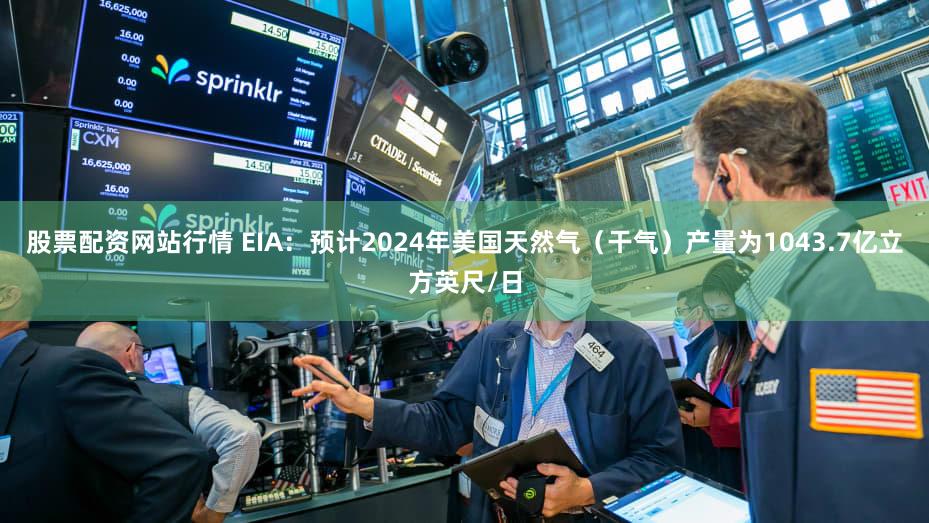 股票配资网站行情 EIA：预计2024年美国天然气（干气）产量为1043.7亿立方英尺/日