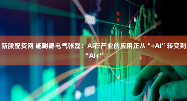 新股配资网 施耐德电气张磊：AI在产业的应用正从“+AI”转变到“AI+”