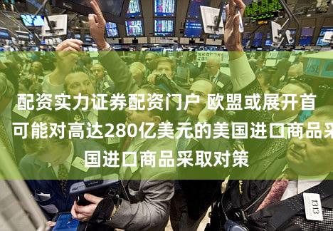 配资实力证券配资门户 欧盟或展开首次反击！可能对高达280亿美元的美国进口商品采取对策