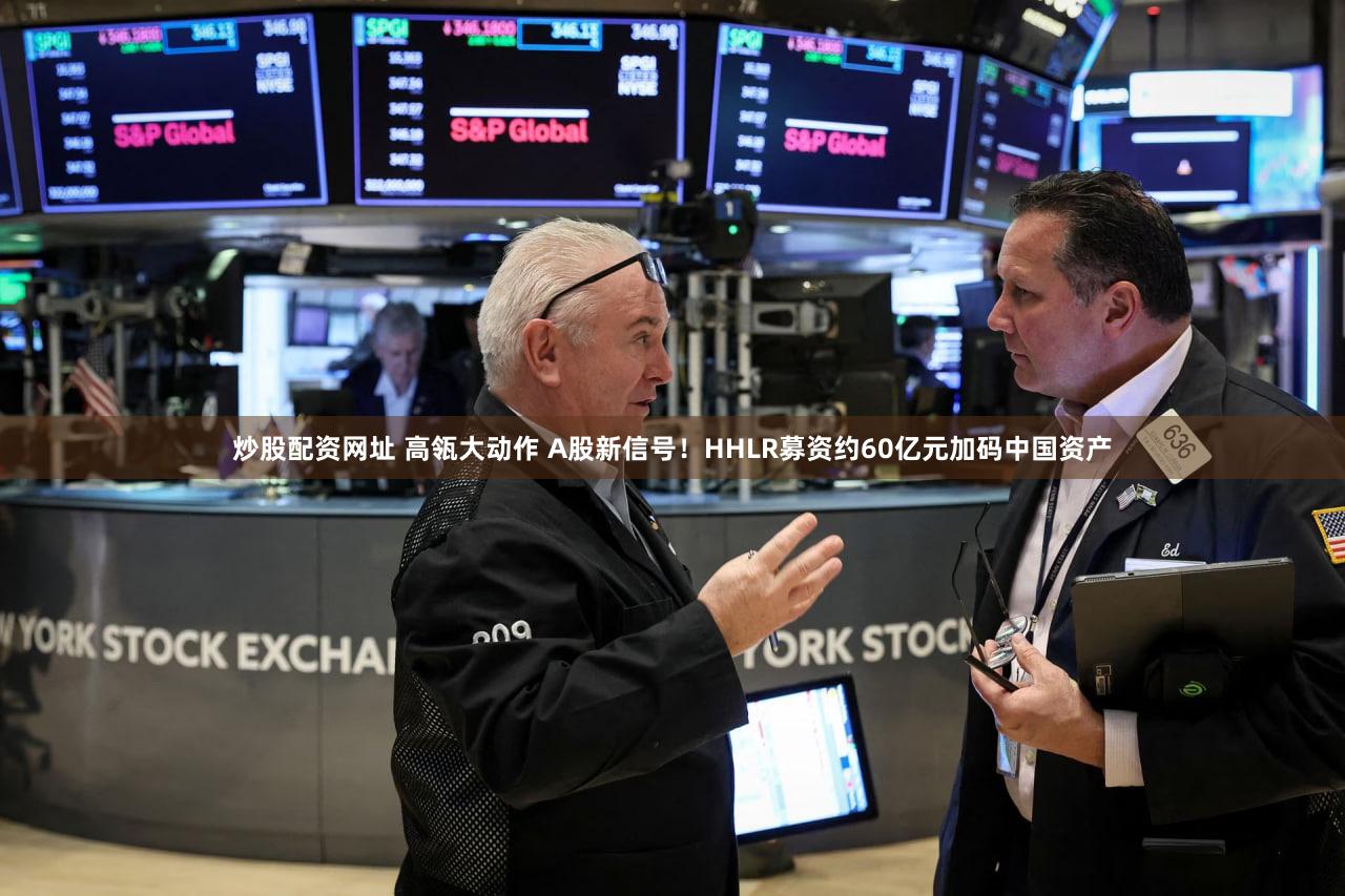 炒股配资网址 高瓴大动作 A股新信号！HHLR募资约60亿元加码中国资产