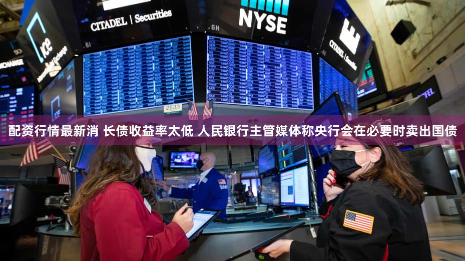 配资行情最新消 长债收益率太低 人民银行主管媒体称央行会在必要时卖出国债