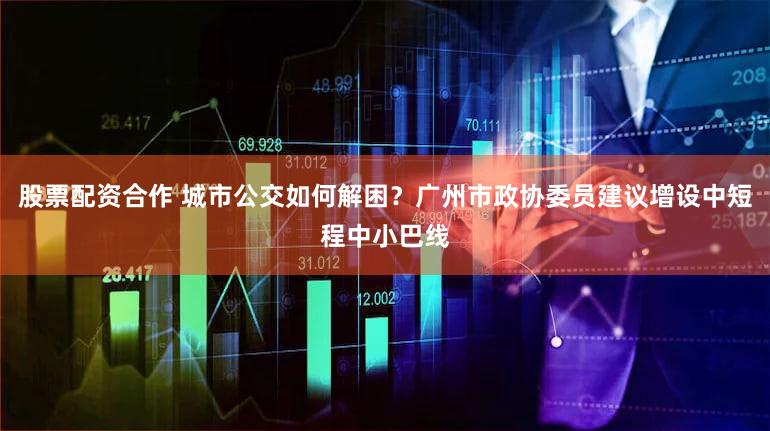 股票配资合作 城市公交如何解困？广州市政协委员建议增设中短程中小巴线