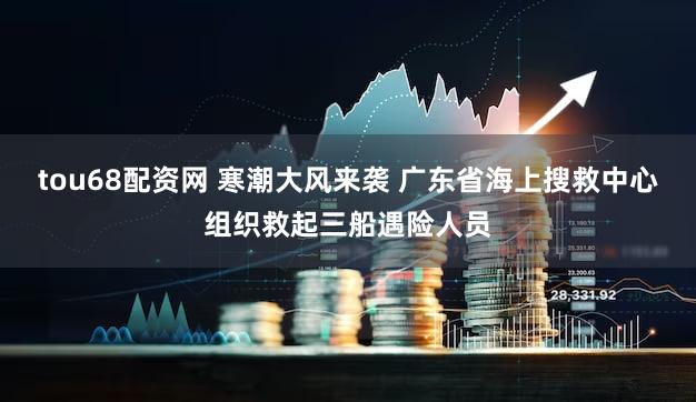 tou68配资网 寒潮大风来袭 广东省海上搜救中心组织救起三船遇险人员