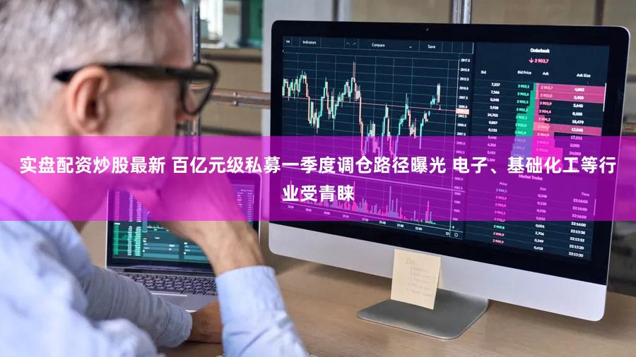 实盘配资炒股最新 百亿元级私募一季度调仓路径曝光 电子、基础化工等行业受青睐
