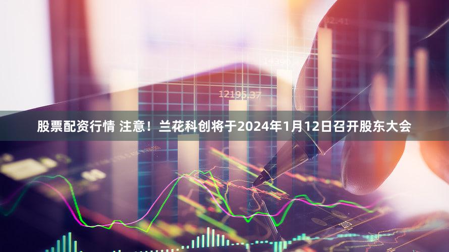 股票配资行情 注意！兰花科创将于2024年1月12日召开股东大会