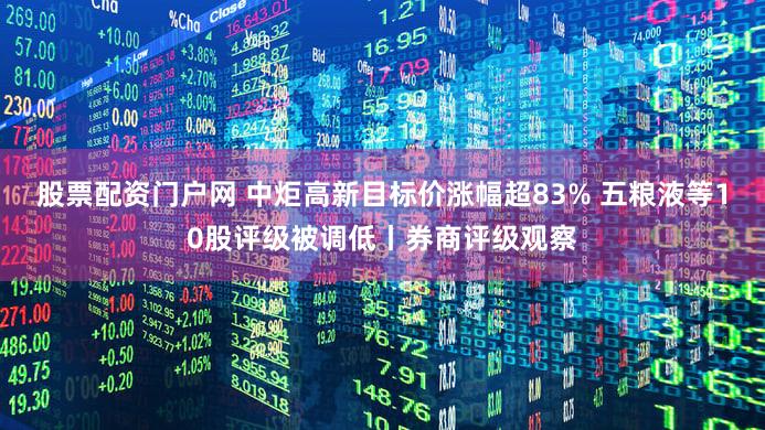 股票配资门户网 中炬高新目标价涨幅超83% 五粮液等10股评级被调低丨券商评级观察