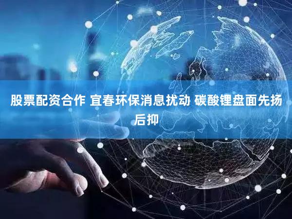 股票配资合作 宜春环保消息扰动 碳酸锂盘面先扬后抑