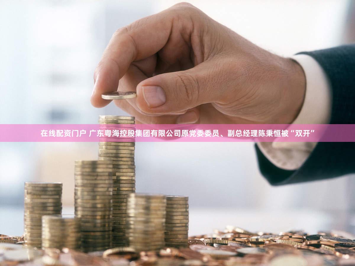 在线配资门户 广东粤海控股集团有限公司原党委委员、副总经理陈秉恒被“双开”