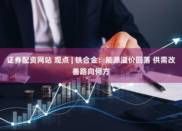 证券配资网站 观点 | 铁合金：能源溢价回落 供需改善路向何方
