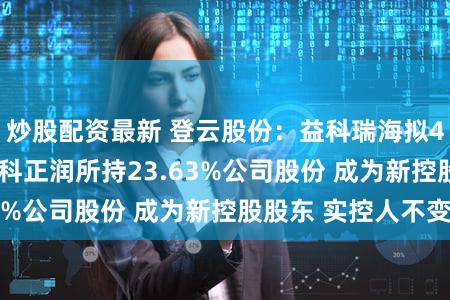 炒股配资最新 登云股份：益科瑞海拟4.87亿元受让益科正润所持23.63%公司股份 成为新控股股东 实控人不变