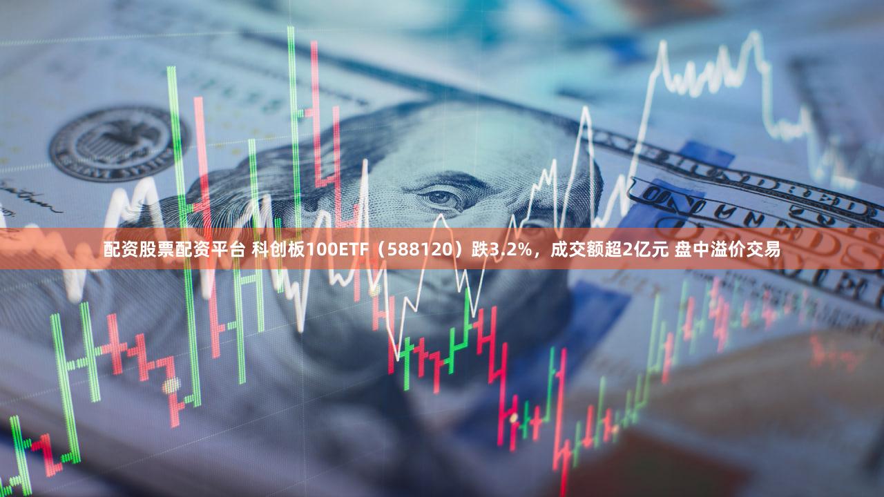 配资股票配资平台 科创板100ETF（588120）跌3.2%，成交额超2亿元 盘中溢价交易