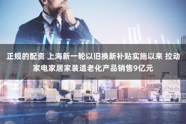 正规的配资 上海新一轮以旧换新补贴实施以来 拉动家电家居家装适老化产品销售9亿元