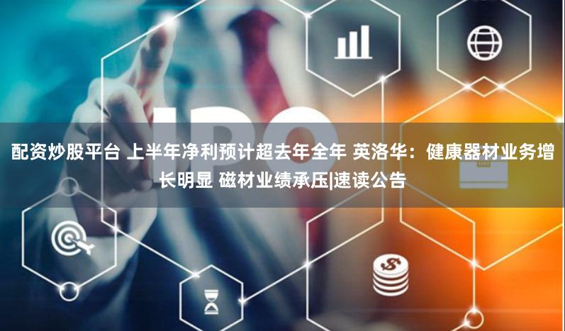 配资炒股平台 上半年净利预计超去年全年 英洛华：健康器材业务增长明显 磁材业绩承压|速读公告