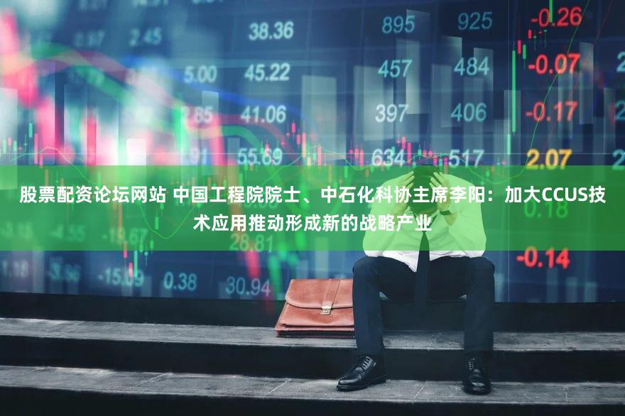 股票配资论坛网站 中国工程院院士、中石化科协主席李阳：加大CCUS技术应用推动形成新的战略产业