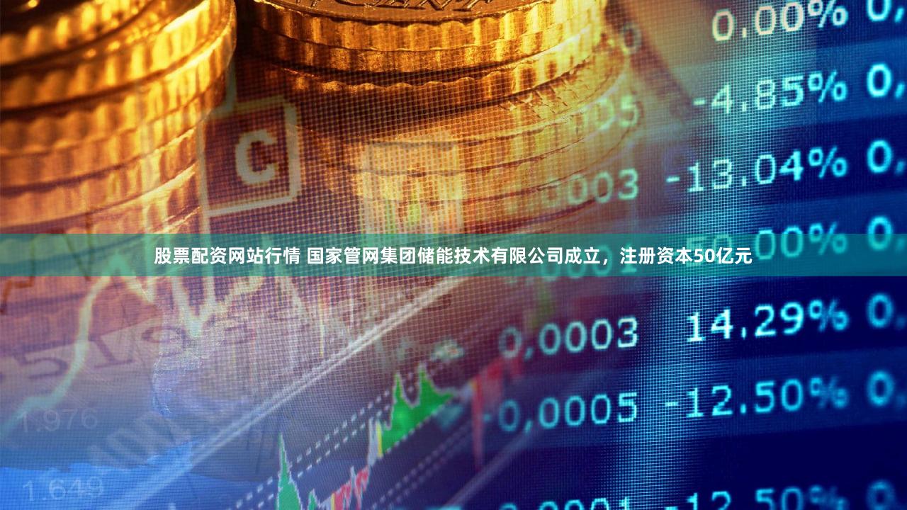 股票配资网站行情 国家管网集团储能技术有限公司成立，注册资本50亿元