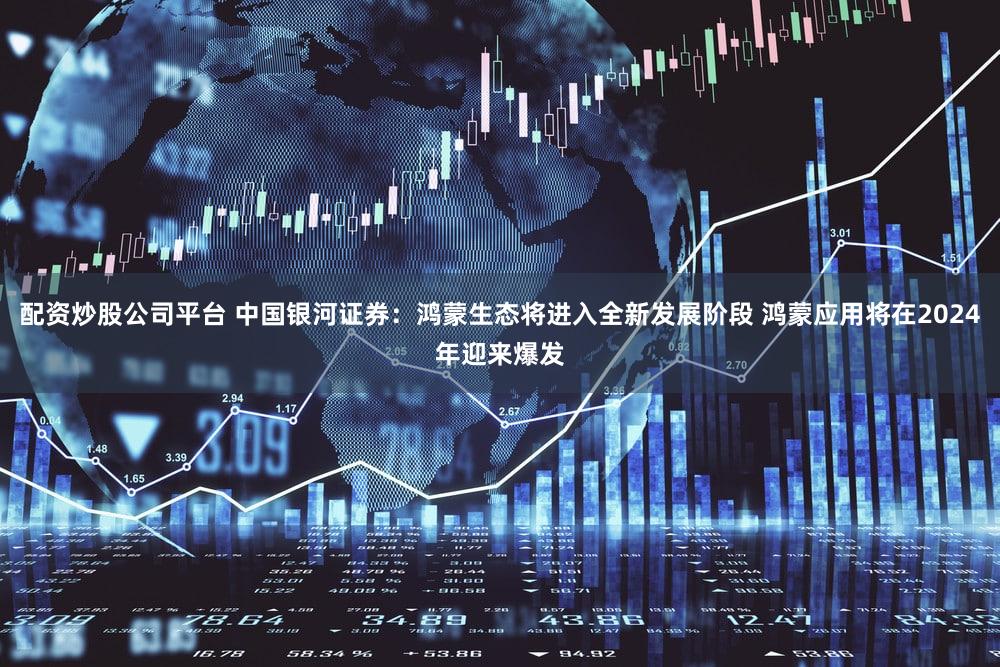 配资炒股公司平台 中国银河证券：鸿蒙生态将进入全新发展阶段 鸿蒙应用将在2024年迎来爆发