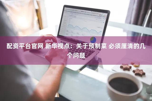 配资平台官网 新华视点：关于预制菜 必须厘清的几个问题