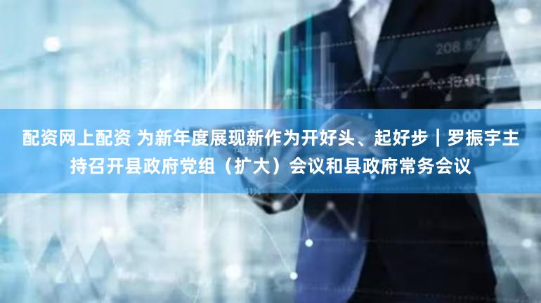 配资网上配资 为新年度展现新作为开好头、起好步｜罗振宇主持召开县政府党组（扩大）会议和县政府常务会议