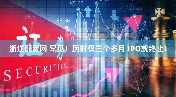 浙江配资网 罕见！历时仅三个多月 IPO就终止！