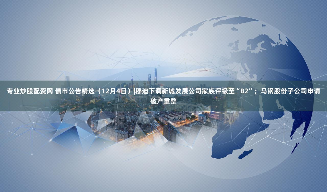 专业炒股配资网 债市公告精选（12月4日）|穆迪下调新城发展公司家族评级至“B2”；马钢股份子公司申请破产重整