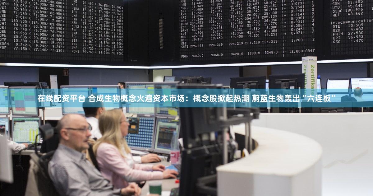 在线配资平台 合成生物概念火遍资本市场：概念股掀起热潮 蔚蓝生物轰出“六连板”