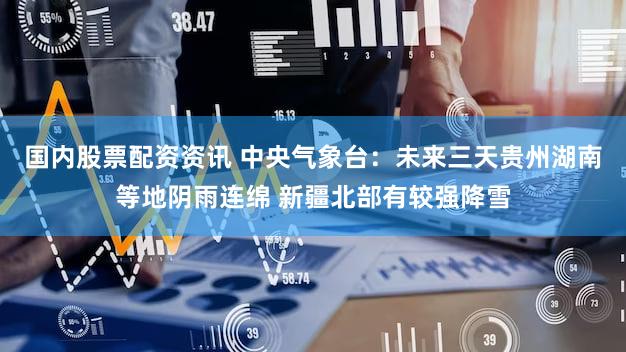 国内股票配资资讯 中央气象台：未来三天贵州湖南等地阴雨连绵 新疆北部有较强降雪