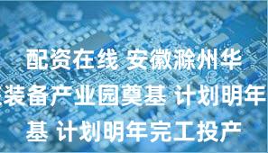 配资在线 安徽滁州华侨城文旅装备产业园奠基 计划明年完工投产