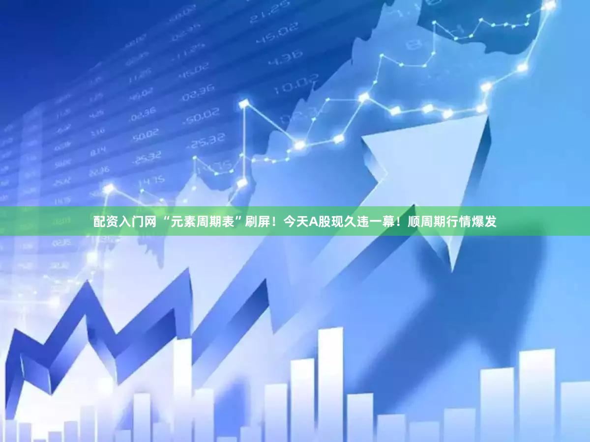配资入门网 “元素周期表”刷屏！今天A股现久违一幕！顺周期行情爆发