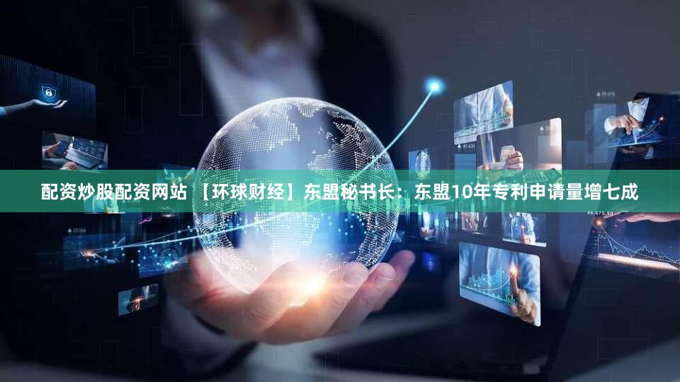 配资炒股配资网站 【环球财经】东盟秘书长：东盟10年专利申请量增七成