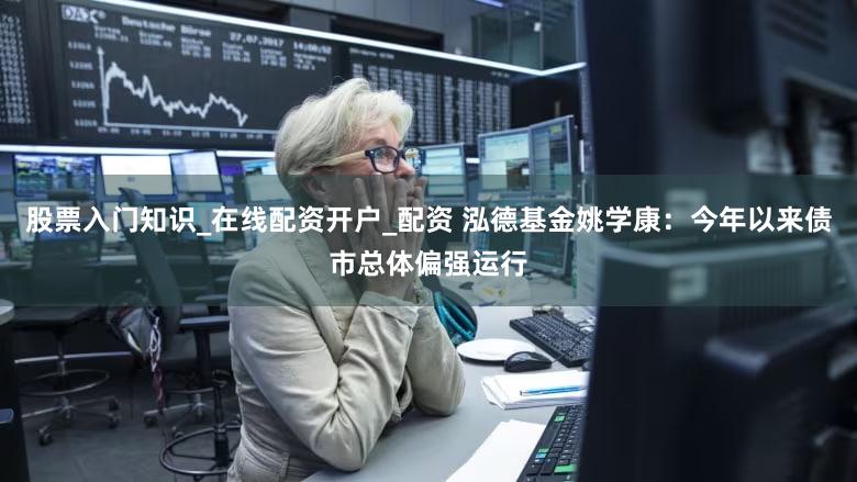 股票入门知识_在线配资开户_配资 泓德基金姚学康：今年以来债市总体偏强运行